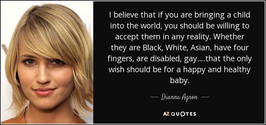 I believe that if you are bringing a child into the world, you should be willing to accept them in any reality. Whether they are Black, White, Asian, have four fingers, are disabled, gay….that the only wish should be for a happy and healthy baby. - Dianna Agron
