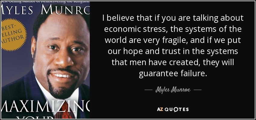 I believe that if you are talking about economic stress, the systems of the world are very fragile, and if we put our hope and trust in the systems that men have created, they will guarantee failure. - Myles Munroe
