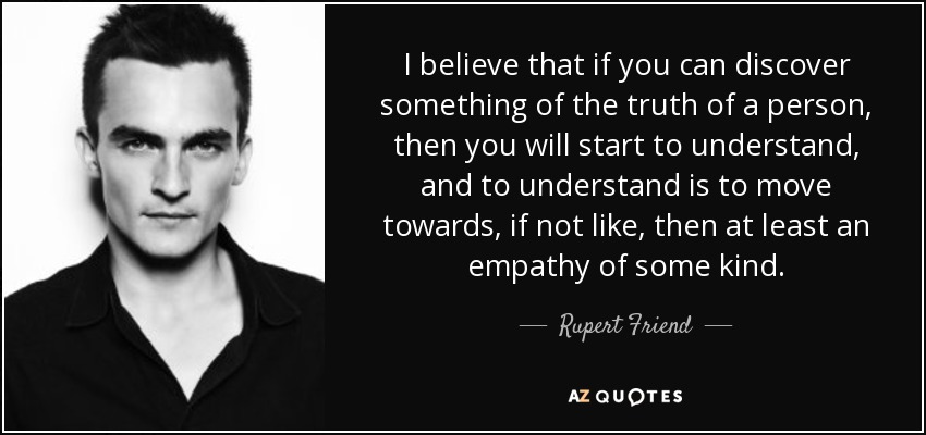 I believe that if you can discover something of the truth of a person, then you will start to understand, and to understand is to move towards, if not like, then at least an empathy of some kind. - Rupert Friend
