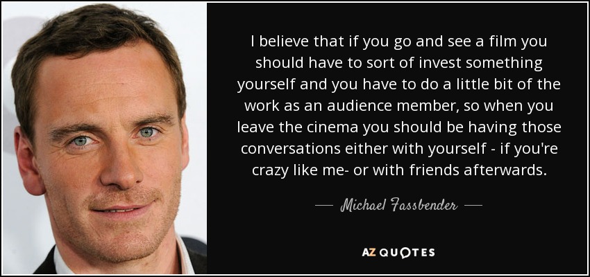 I believe that if you go and see a film you should have to sort of invest something yourself and you have to do a little bit of the work as an audience member, so when you leave the cinema you should be having those conversations either with yourself - if you're crazy like me- or with friends afterwards. - Michael Fassbender