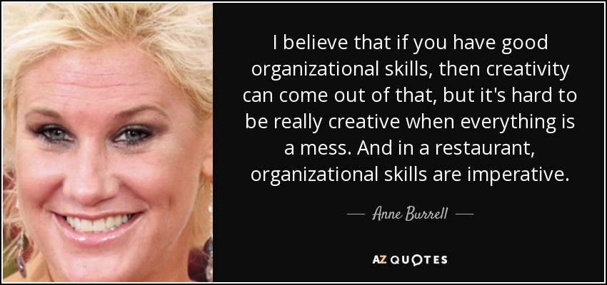 I believe that if you have good organizational skills, then creativity can come out of that, but it's hard to be really creative when everything is a mess. And in a restaurant, organizational skills are imperative. - Anne Burrell