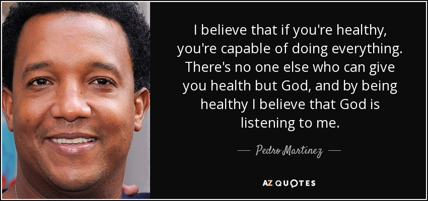 I believe that if you're healthy, you're capable of doing everything. There's no one else who can give you health but God, and by being healthy I believe that God is listening to me. - Pedro Martinez