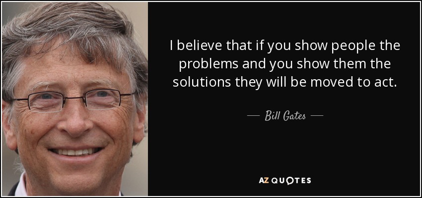 I believe that if you show people the problems and you show them the solutions they will be moved to act. - Bill Gates
