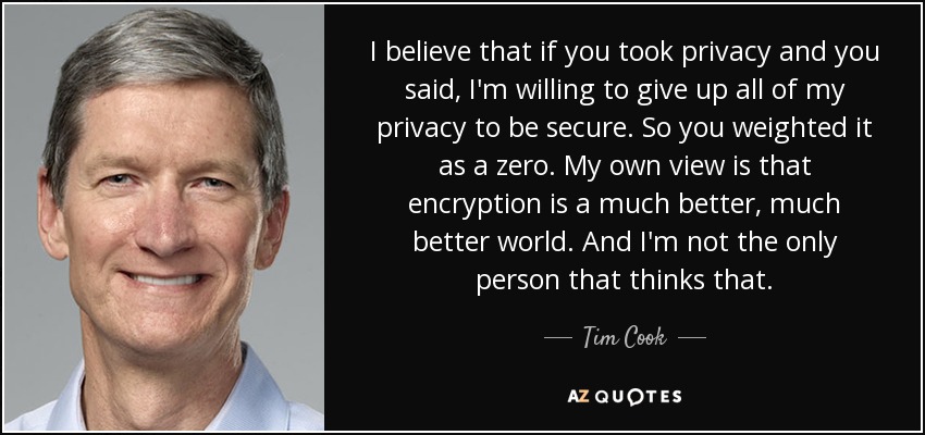 I believe that if you took privacy and you said, I'm willing to give up all of my privacy to be secure. So you weighted it as a zero. My own view is that encryption is a much better, much better world. And I'm not the only person that thinks that. - Tim Cook