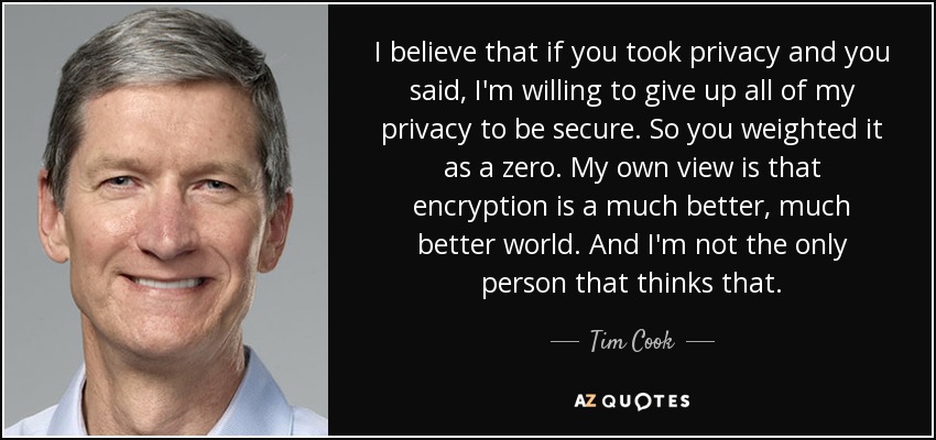 I believe that if you took privacy and you said, I'm willing to give up all of my privacy to be secure. So you weighted it as a zero. My own view is that encryption is a much better, much better world. And I'm not the only person that thinks that. - Tim Cook