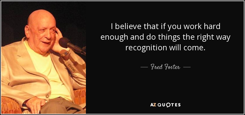 I believe that if you work hard enough and do things the right way recognition will come. - Fred Foster