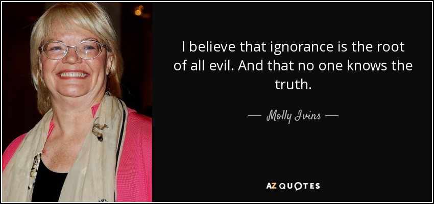 I believe that ignorance is the root of all evil. And that no one knows the truth. - Molly Ivins