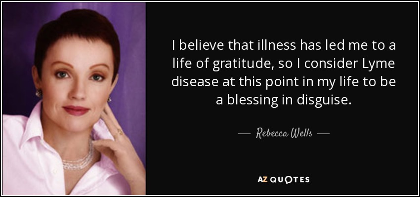 I believe that illness has led me to a life of gratitude, so I consider Lyme disease at this point in my life to be a blessing in disguise. - Rebecca Wells