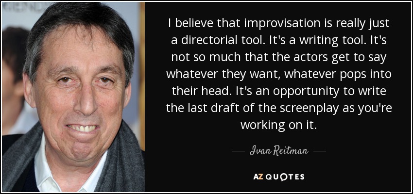 I believe that improvisation is really just a directorial tool. It's a writing tool. It's not so much that the actors get to say whatever they want, whatever pops into their head. It's an opportunity to write the last draft of the screenplay as you're working on it. - Ivan Reitman