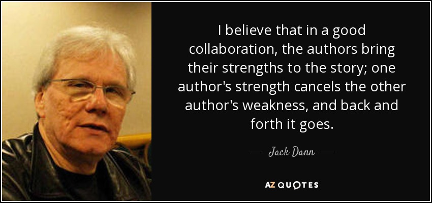 I believe that in a good collaboration, the authors bring their strengths to the story; one author's strength cancels the other author's weakness, and back and forth it goes. - Jack Dann