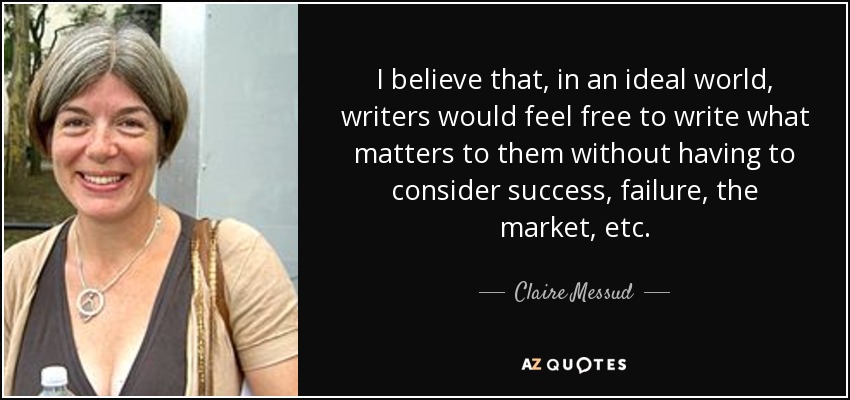 I believe that, in an ideal world, writers would feel free to write what matters to them without having to consider success, failure, the market, etc. - Claire Messud