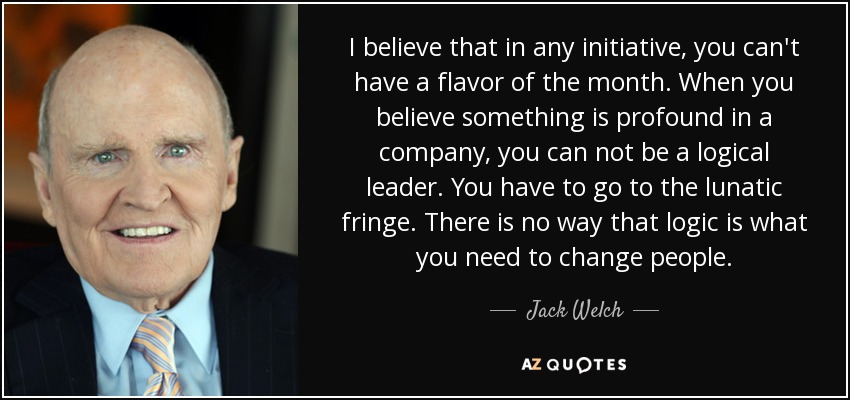 I believe that in any initiative, you can't have a flavor of the month. When you believe something is profound in a company, you can not be a logical leader. You have to go to the lunatic fringe. There is no way that logic is what you need to change people. - Jack Welch