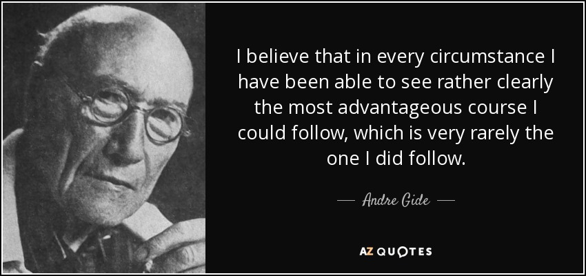 I believe that in every circumstance I have been able to see rather clearly the most advantageous course I could follow, which is very rarely the one I did follow. - Andre Gide