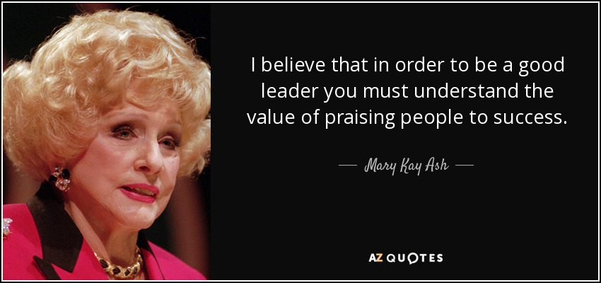 I believe that in order to be a good leader you must understand the value of praising people to success. - Mary Kay Ash