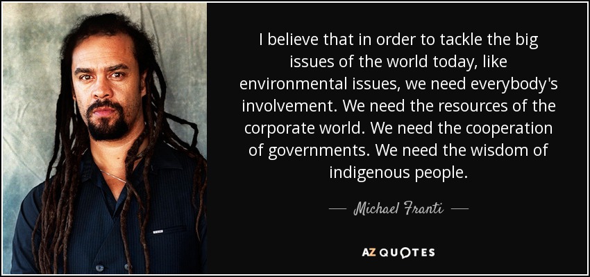 I believe that in order to tackle the big issues of the world today, like environmental issues, we need everybody's involvement. We need the resources of the corporate world. We need the cooperation of governments. We need the wisdom of indigenous people. - Michael Franti