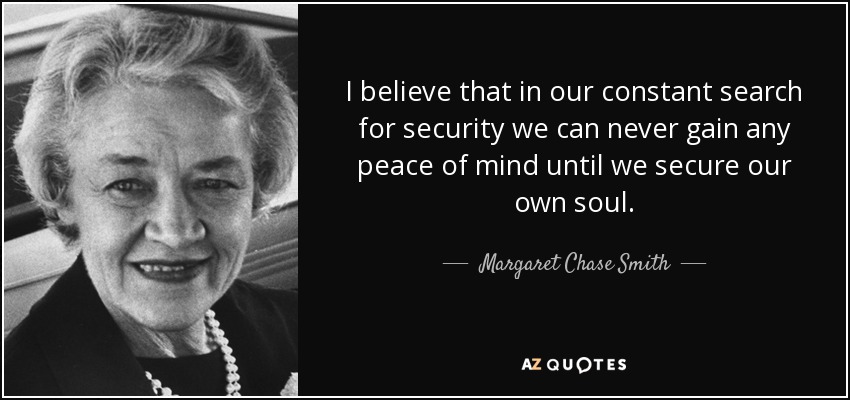 I believe that in our constant search for security we can never gain any peace of mind until we secure our own soul. - Margaret Chase Smith