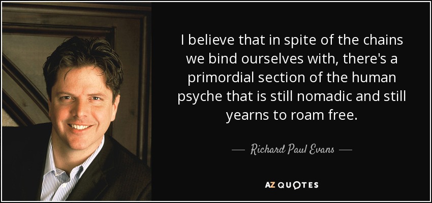 I believe that in spite of the chains we bind ourselves with, there's a primordial section of the human psyche that is still nomadic and still yearns to roam free. - Richard Paul Evans
