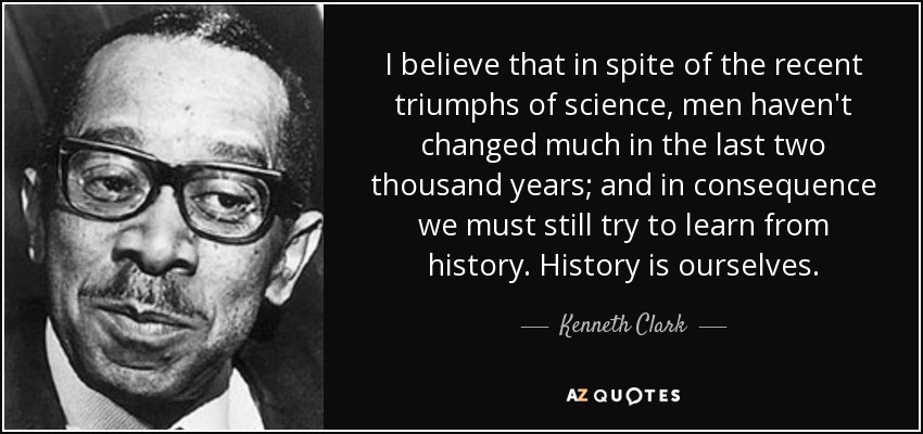 I believe that in spite of the recent triumphs of science, men haven't changed much in the last two thousand years; and in consequence we must still try to learn from history. History is ourselves. - Kenneth Clark