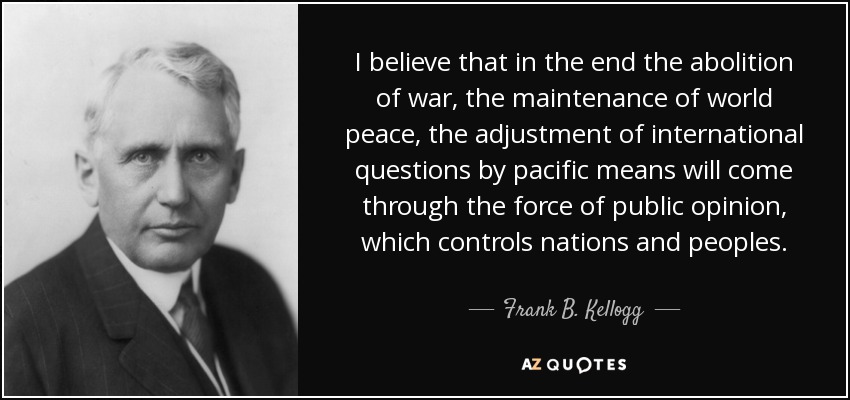 I believe that in the end the abolition of war, the maintenance of world peace, the adjustment of international questions by pacific means will come through the force of public opinion, which controls nations and peoples. - Frank B. Kellogg