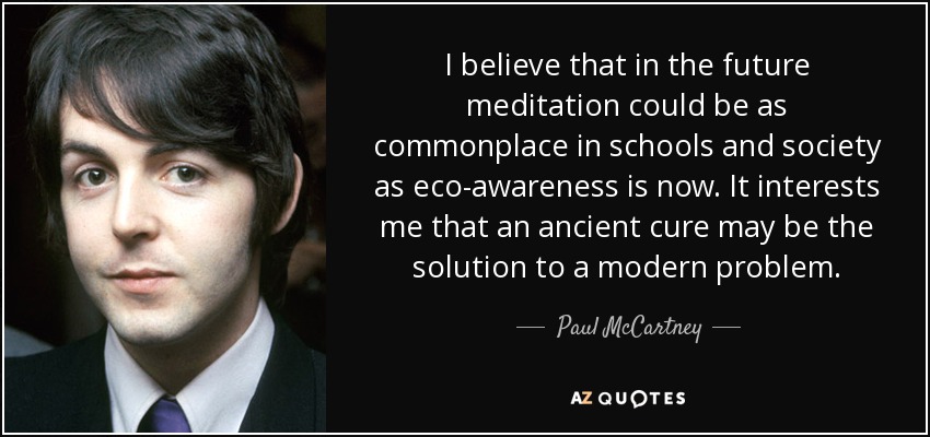 I believe that in the future meditation could be as commonplace in schools and society as eco-awareness is now. It interests me that an ancient cure may be the solution to a modern problem. - Paul McCartney