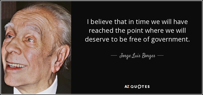 I believe that in time we will have reached the point where we will deserve to be free of government. - Jorge Luis Borges