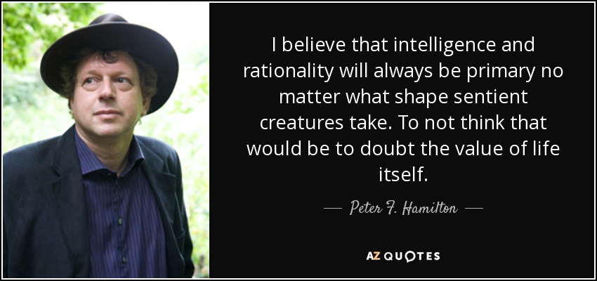 I believe that intelligence and rationality will always be primary no matter what shape sentient creatures take. To not think that would be to doubt the value of life itself. - Peter F. Hamilton