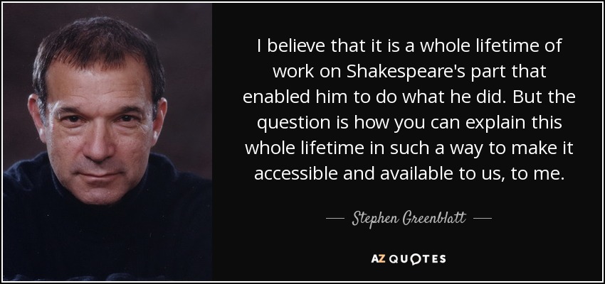 I believe that it is a whole lifetime of work on Shakespeare's part that enabled him to do what he did. But the question is how you can explain this whole lifetime in such a way to make it accessible and available to us, to me. - Stephen Greenblatt