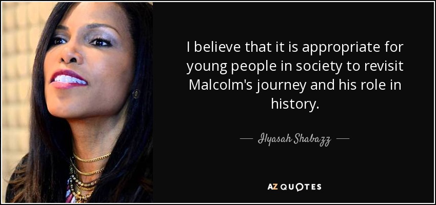 I believe that it is appropriate for young people in society to revisit Malcolm's journey and his role in history. - Ilyasah Shabazz