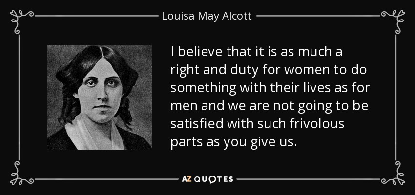 I believe that it is as much a right and duty for women to do something with their lives as for men and we are not going to be satisfied with such frivolous parts as you give us. - Louisa May Alcott
