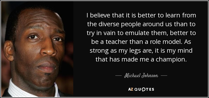 I believe that it is better to learn from the diverse people around us than to try in vain to emulate them, better to be a teacher than a role model. As strong as my legs are, it is my mind that has made me a champion. - Michael Johnson
