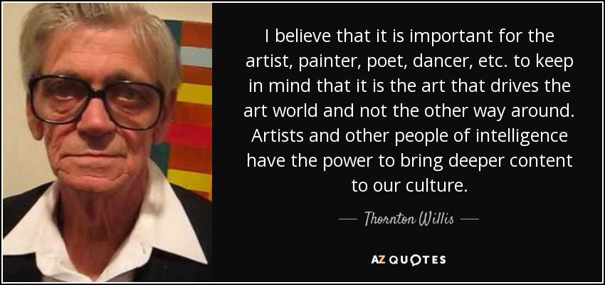 I believe that it is important for the artist, painter, poet, dancer, etc. to keep in mind that it is the art that drives the art world and not the other way around. Artists and other people of intelligence have the power to bring deeper content to our culture. - Thornton Willis