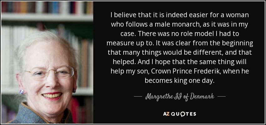 I believe that it is indeed easier for a woman who follows a male monarch, as it was in my case. There was no role model I had to measure up to. It was clear from the beginning that many things would be different, and that helped. And I hope that the same thing will help my son, Crown Prince Frederik, when he becomes king one day. - Margrethe II of Denmark