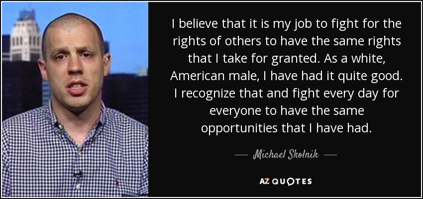 I believe that it is my job to fight for the rights of others to have the same rights that I take for granted. As a white, American male, I have had it quite good. I recognize that and fight every day for everyone to have the same opportunities that I have had. - Michael Skolnik