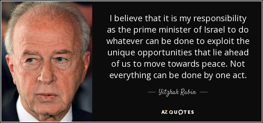 I believe that it is my responsibility as the prime minister of Israel to do whatever can be done to exploit the unique opportunities that lie ahead of us to move towards peace. Not everything can be done by one act. - Yitzhak Rabin