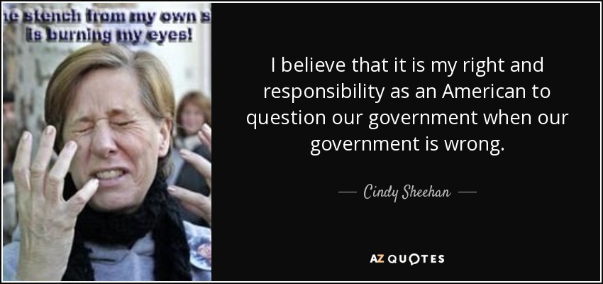 I believe that it is my right and responsibility as an American to question our government when our government is wrong. - Cindy Sheehan