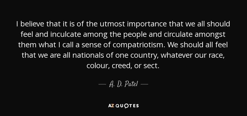 I believe that it is of the utmost importance that we all should feel and inculcate among the people and circulate amongst them what I call a sense of compatriotism. We should all feel that we are all nationals of one country, whatever our race, colour, creed, or sect. - A. D. Patel