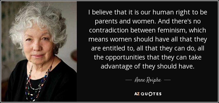 I believe that it is our human right to be parents and women. And there's no contradiction between feminism, which means women should have all that they are entitled to, all that they can do, all the opportunities that they can take advantage of they should have. - Anne Roiphe