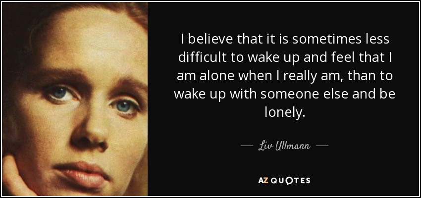 I believe that it is sometimes less difficult to wake up and feel that I am alone when I really am, than to wake up with someone else and be lonely. - Liv Ullmann