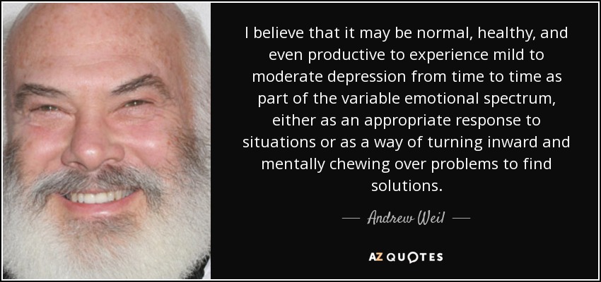 I believe that it may be normal, healthy, and even productive to experience mild to moderate depression from time to time as part of the variable emotional spectrum, either as an appropriate response to situations or as a way of turning inward and mentally chewing over problems to find solutions. - Andrew Weil