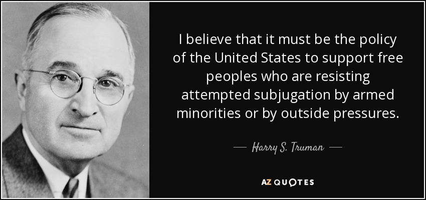 I believe that it must be the policy of the United States to support free peoples who are resisting attempted subjugation by armed minorities or by outside pressures. - Harry S. Truman
