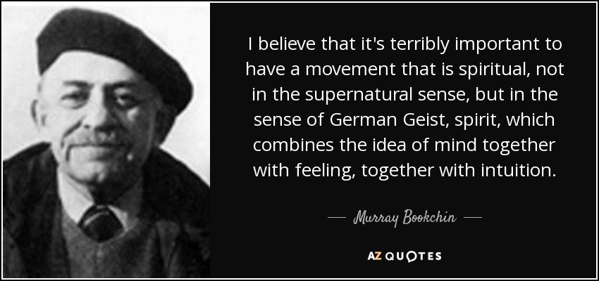I believe that it's terribly important to have a movement that is spiritual, not in the supernatural sense, but in the sense of German Geist, spirit, which combines the idea of mind together with feeling, together with intuition. - Murray Bookchin