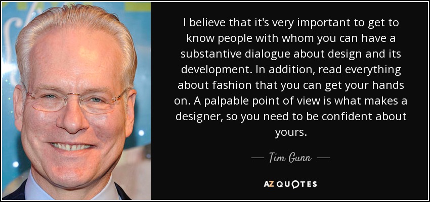 I believe that it's very important to get to know people with whom you can have a substantive dialogue about design and its development. In addition, read everything about fashion that you can get your hands on. A palpable point of view is what makes a designer, so you need to be confident about yours. - Tim Gunn