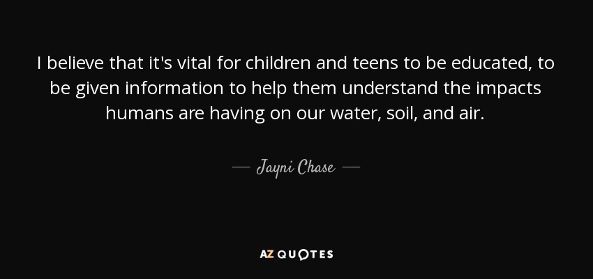 I believe that it's vital for children and teens to be educated, to be given information to help them understand the impacts humans are having on our water, soil, and air. - Jayni Chase