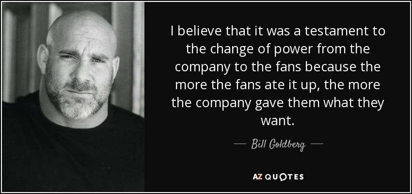 I believe that it was a testament to the change of power from the company to the fans because the more the fans ate it up, the more the company gave them what they want. - Bill Goldberg