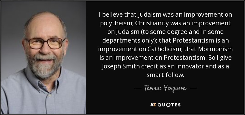 I believe that Judaism was an improvement on polytheism; Christianity was an improvement on Judaism (to some degree and in some departments only); that Protestantism is an improvement on Catholicism; that Mormonism is an improvement on Protestantism. So I give Joseph Smith credit as an innovator and as a smart fellow. - Thomas Ferguson