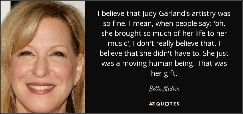 I believe that Judy Garland's artistry was so fine. I mean, when people say: 'oh, she brought so much of her life to her music', I don't really believe that. I believe that she didn't have to. She just was a moving human being. That was her gift. - Bette Midler