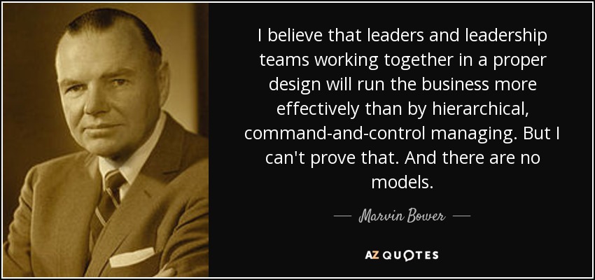 I believe that leaders and leadership teams working together in a proper design will run the business more effectively than by hierarchical, command-and-control managing. But I can't prove that. And there are no models. - Marvin Bower