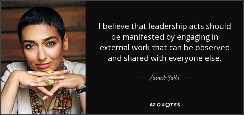 I believe that leadership acts should be manifested by engaging in external work that can be observed and shared with everyone else. - Zainab Salbi