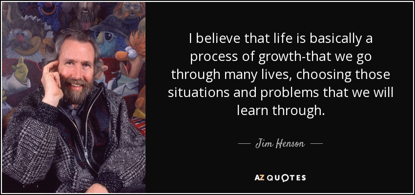 I believe that life is basically a process of growth-that we go through many lives, choosing those situations and problems that we will learn through. - Jim Henson