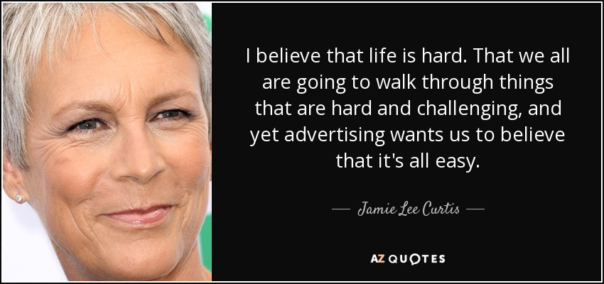 I believe that life is hard. That we all are going to walk through things that are hard and challenging, and yet advertising wants us to believe that it's all easy. - Jamie Lee Curtis